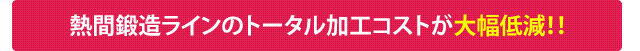 熱間鍛造ラインのトータル加工コストが大幅低減！！